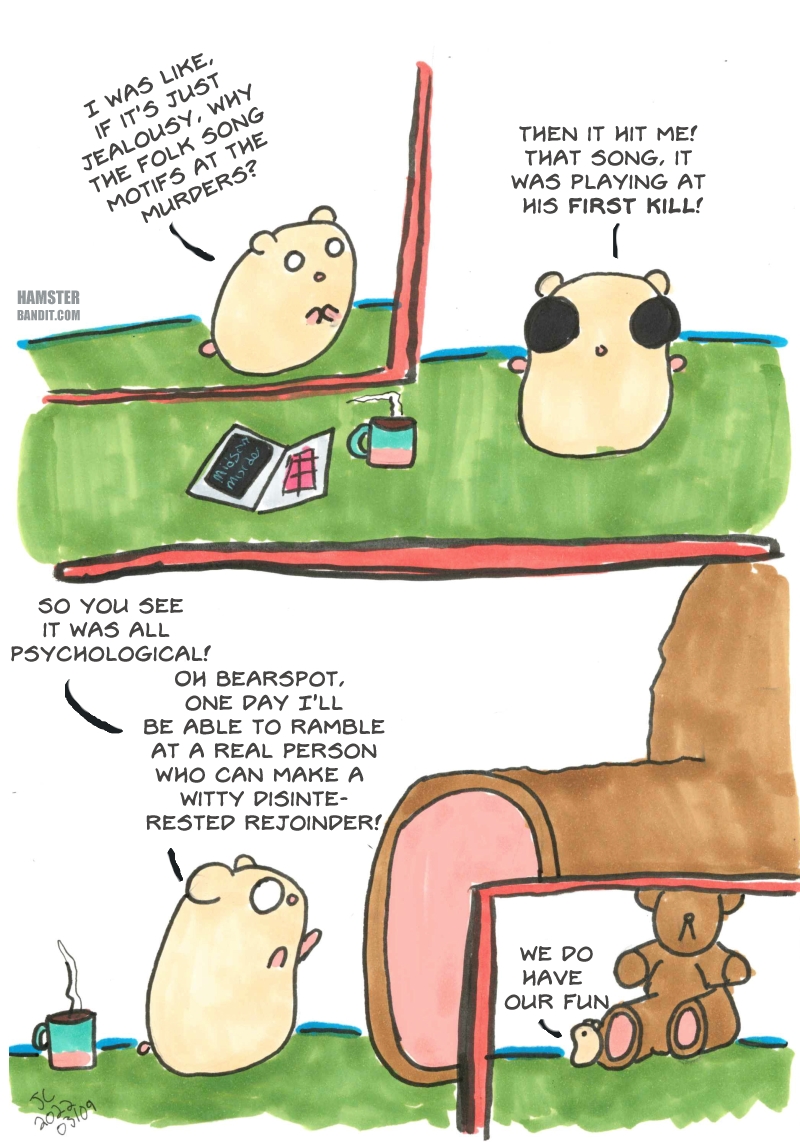 Comic. A hamster describes the motivations of a killer in Midsomer Murders to a teddybear, then reflects on not having the courage to do this with a living person.
