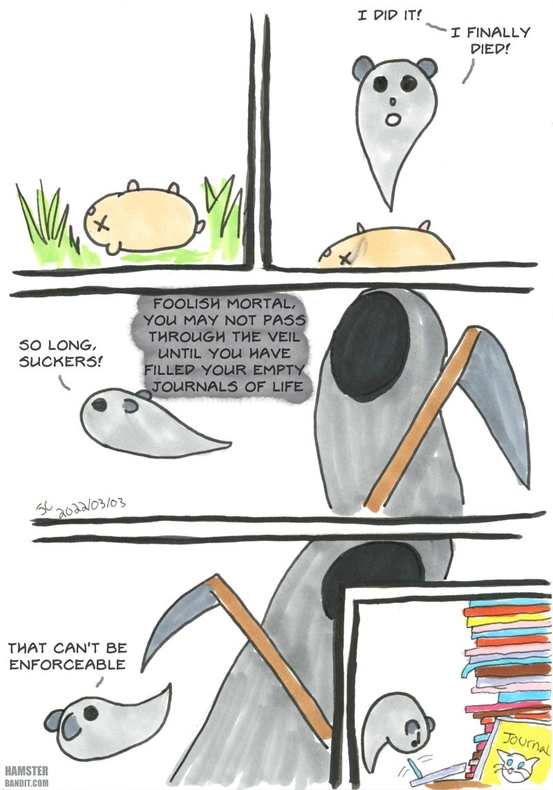 Comic: A hamster dies and says 'I did it! I finally died!' but before he can move onto the afterlife, Death tells him he must fill out his journals from life. He does not think this is enforceable but in the final panel is seen filling out journals.